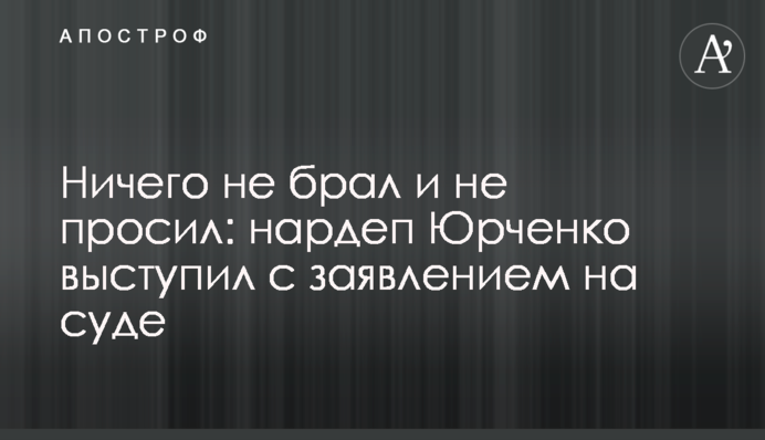 Ничего не брал и не просил: нардеп Юрченко выступил с заявлением на суде