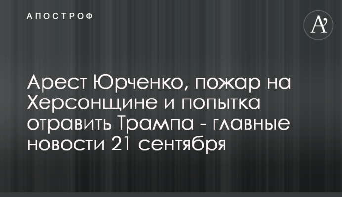 Арест Юрченко, пожар на Херсонщине и попытка отравить Трампа - главные новости 21 сентября