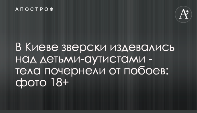 В Киеве зверски издевались над детьми-аутистами - тела почернели от побоев: фото 18+