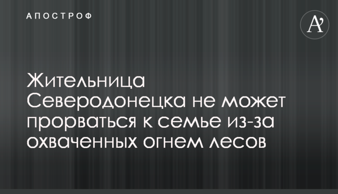 Мешканка Сєвєродонецька не може прорватися до сім'ї через охоплені вогнем ліси