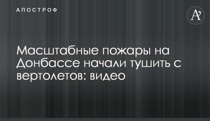 Масштабные пожары на Донбассе начали тушить с вертолетов: видео