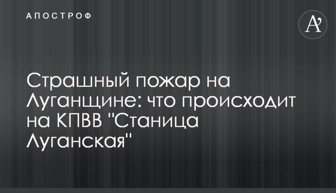 Страшна пожежа на Луганщині: що відбувається на КПВВ "Станиця Луганська"