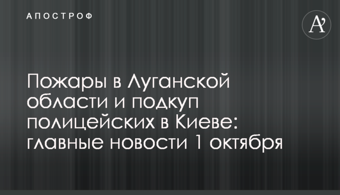 Пожежі на Луганщині і підкуп поліцейських у Києві: головні новини 1 жовтня