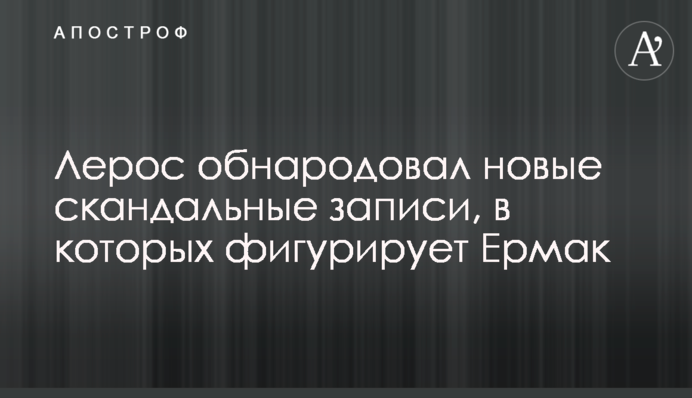 Лерос оприлюднив нові скандальні записи, в яких фігурує Єрмак