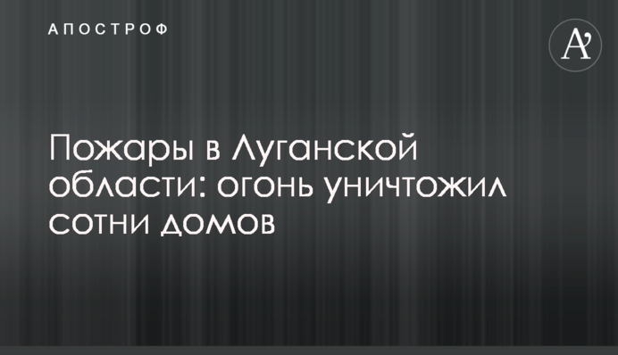 Пожежі на Луганщині: вогонь знищив сотні будинків