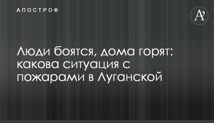 Люди бояться, будинки палають: яка ситуація з пожежами на Луганщині