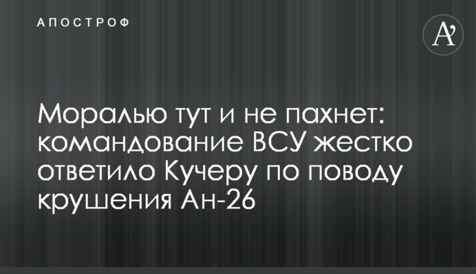 Мораллю тут і не пахне: командування ЗСУ жорстко відповіло Кучеру з приводу аварії Ан-26