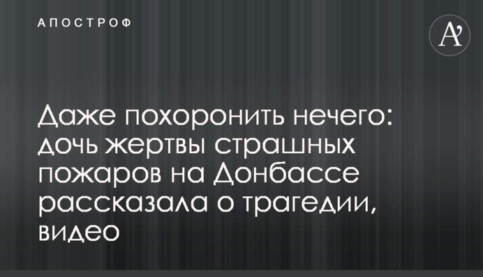 Даже похоронить нечего: дочь жертвы страшных пожаров на Донбассе рассказала о трагедии, видео