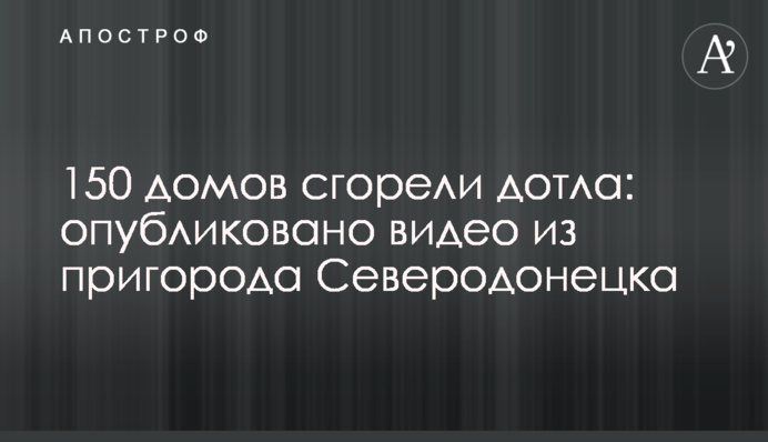 150 будинків згоріли дотла: опубліковано відео з передмістя Сєвєродонецька