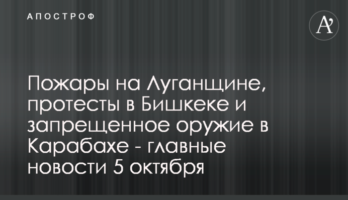 Пожары на Луганщине, протесты в Бишкеке и запрещенное оружие в Карабахе - главные новости 5 октября