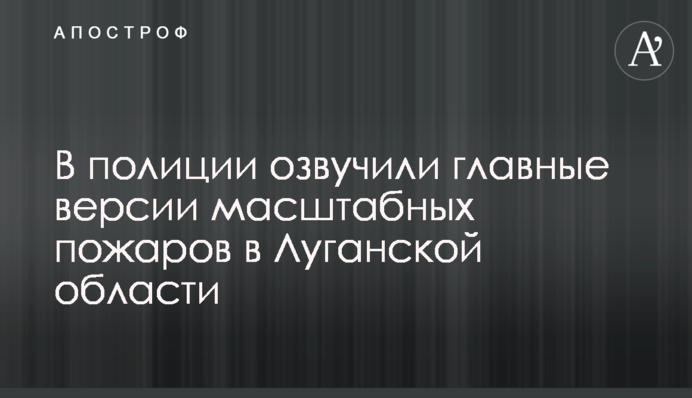 У поліції озвучили головні версії масштабних пожеж в Луганській області
