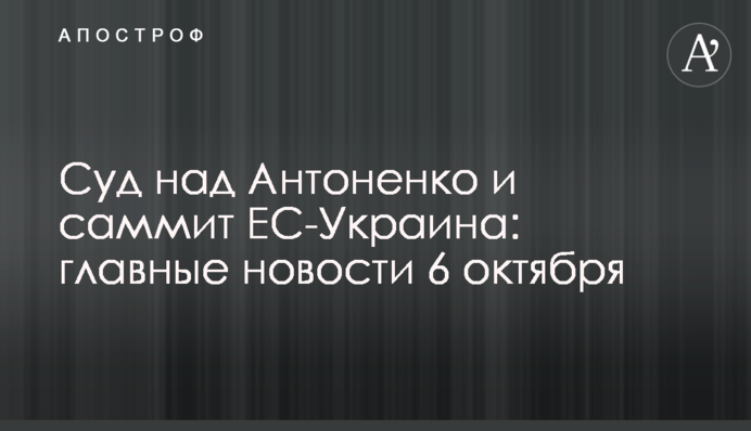 Суд у справі Антоненка та саміт ЄС-Україна : головні новини 6 жовтня