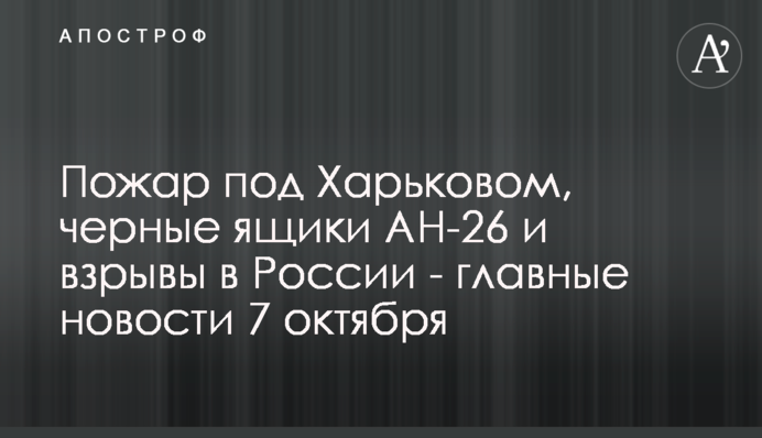 Пожар под Харьковом, черные ящики Ан-26 и взрывы в России - главные новости 7 октября