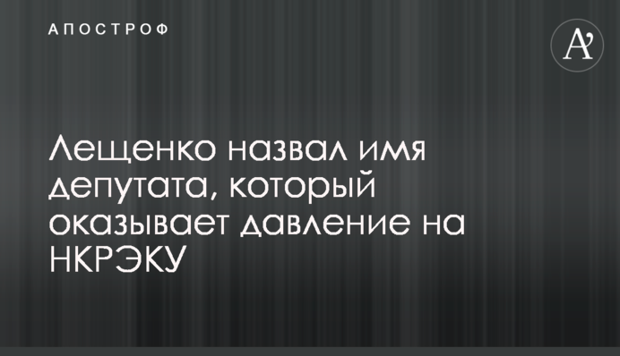 Лещенко назвал имя депутата, который оказывает давление на НКРЭКУ