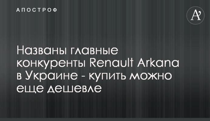 Названы главные конкуренты Renault Arkana в Украине - купить можно еще дешевле
