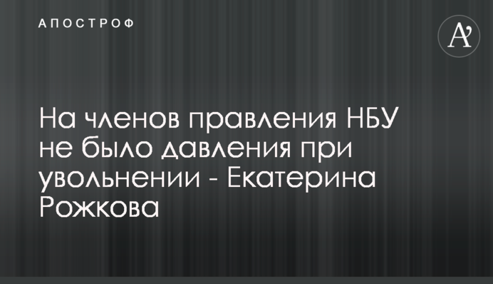 На членів правління НБУ не було тиску при звільненні - Катерина Рожкова