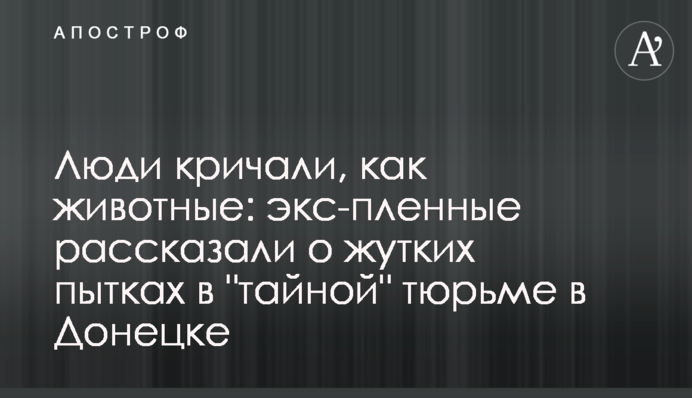 Люди кричали, как животные: экс-пленные рассказали о жутких пытках в 