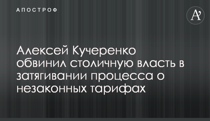 Алексей Кучеренко обвинил столичную власть в затягивании процесса о незаконных тарифах
