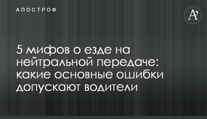 5 мифов о езде на нейтральной передаче: какие основные ошибки допускают водители
