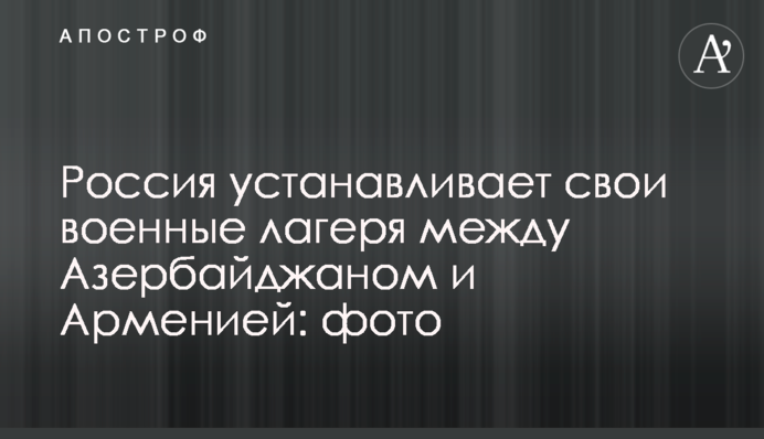 Росія встановлює свої військові табори між Азербайджаном і Вірменією: фото