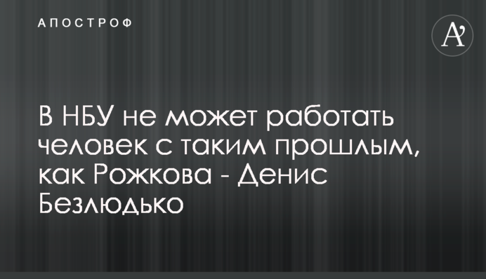 В НБУ не может работать человек с таким прошлым, как Рожкова - Денис Безлюдько