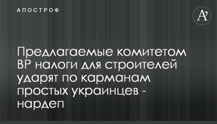 Пропоновані комітетом ВР податки для будівельників вдарять по кишенях простих українців - нардеп