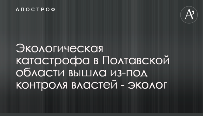 Екологічна катастрофа в Полтавській області вийшла з-під контролю влади - еколог