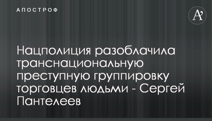 Нацполиция разоблачила транснациональную преступную группировку торговцев людьми - Сергей Пантелеев