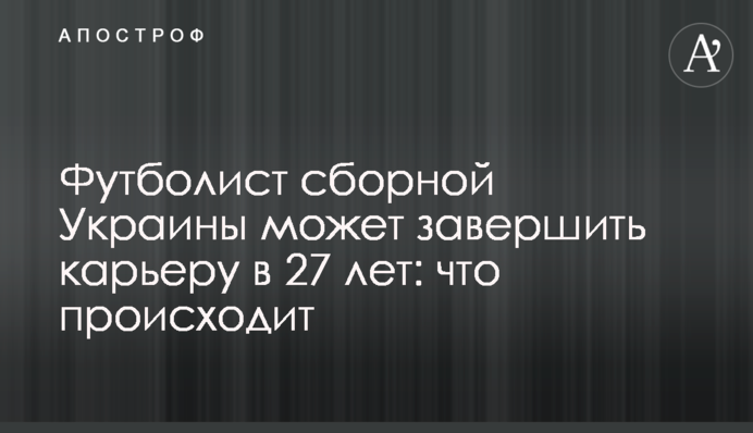 Футболист сборной Украины может завершить карьеру в 27 лет: что происходит