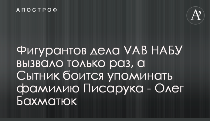 Фигурантов дела VAB НАБУ вызвало только раз, а Сытник боится упоминать фамилию Писарука - Олег Бахматюк