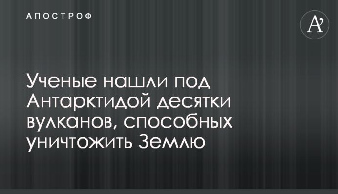 Вчені знайшли під Антарктидою десятки вулканів, здатних знищити Землю