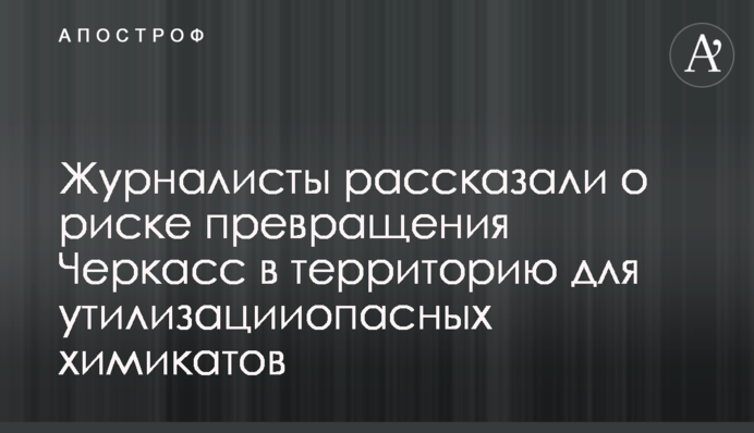 Журналисты рассказали о риске превращения Черкасс в территорию для утилизацииопасных химикатов
