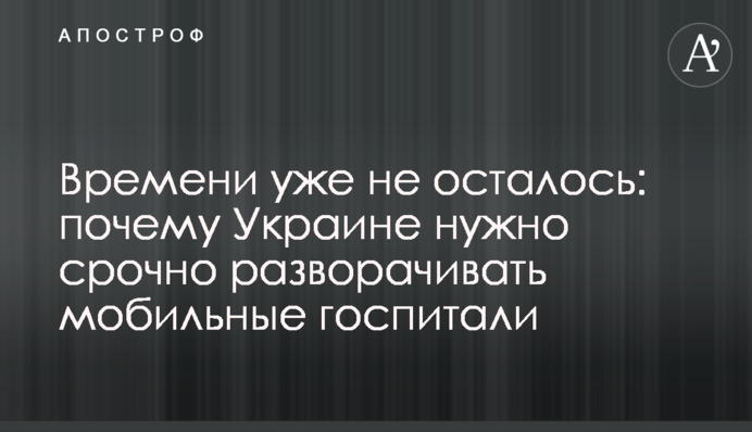 Часу вже не залишилося: чому Україні потрібно терміново розгортати мобільні госпіталі