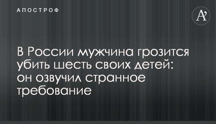 У Росії чоловік погрожує вбити шість своїх дітей: він озвучив дивну вимогу