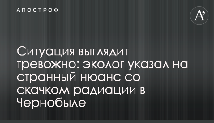 Ситуация выглядит тревожно: эколог указал на странный нюанс со скачком радиации в Чернобыле
