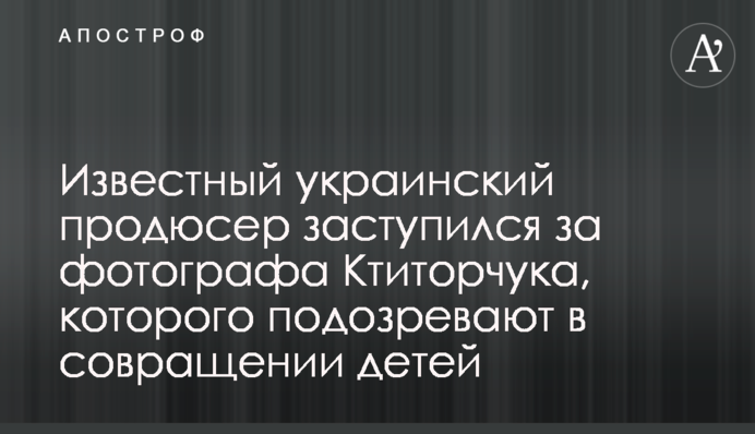 Відомий український продюсер заступився за фотографа Ктиторчука, якого підозрюють в розбещенні дітей