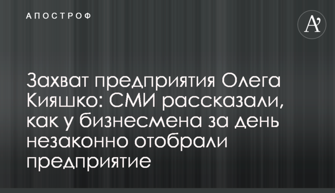 Захват предприятия Олега Кияшко: СМИ рассказали, как у бизнесмена за день незаконно отобрали предприятие