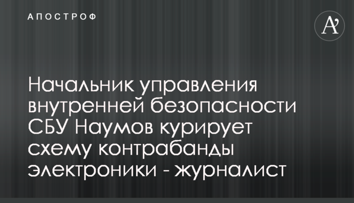 Начальник управления внутренней безопасности СБУ Наумов курирует схему контрабанды электроники - журналист