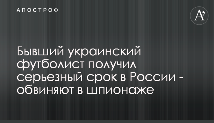 Колишній український футболіст отримав серйозний термін в Росії - звинувачують в шпигунстві