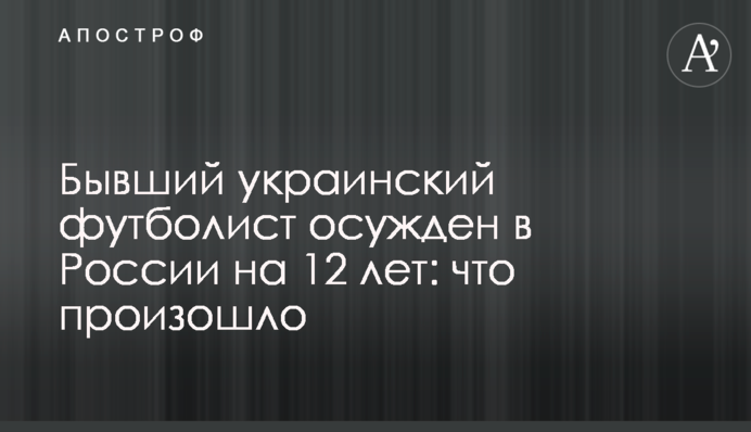 Бывший украинский футболист осужден в России на 12 лет: что произошло