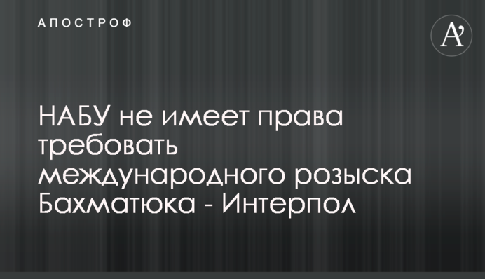 НАБУ не имеет права требовать международного розыска Бахматюка - Интерпол