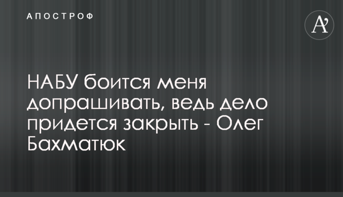 НАБУ боится меня допрашивать, ведь дело придется закрыть - Олег Бахматюк