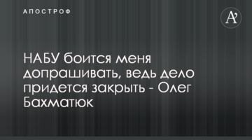 НАБУ боится меня допрашивать, ведь дело придется закрыть - Олег Бахматюк