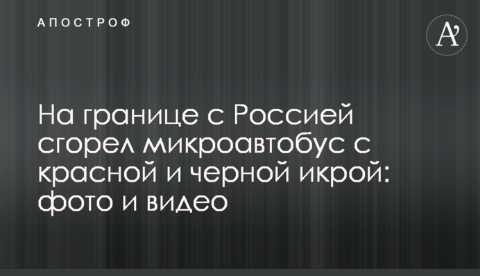 На кордоні з Росією згорів мікроавтобус з червоною і чорною ікрою: фото і відео