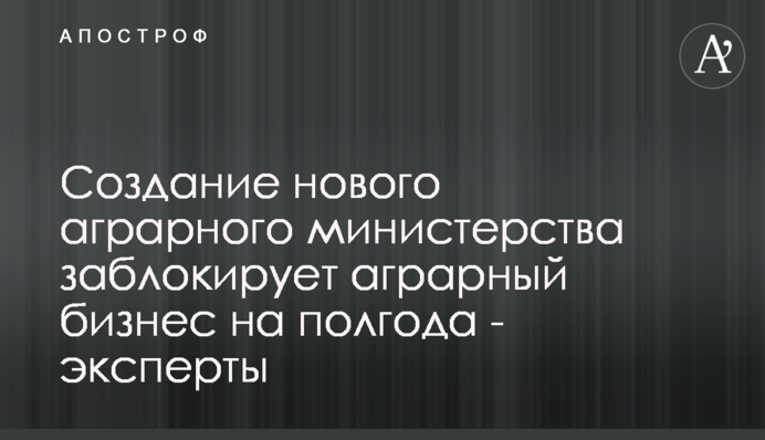 Створення нового аграрного міністерства заблокує аграрний бізнес на півроку - експерти