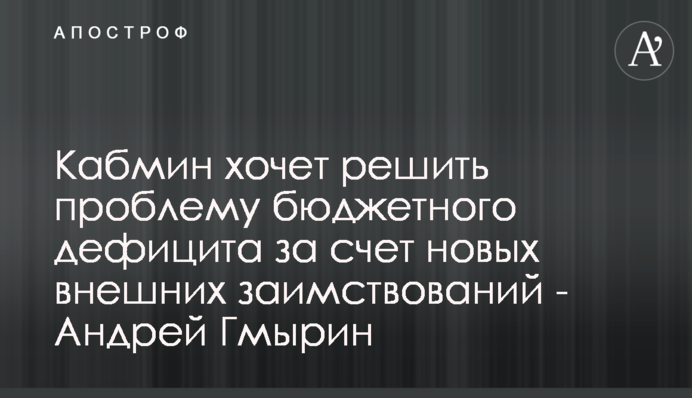 Кабмин хочет решить проблему бюджетного дефицита за счет новых внешних заимствований - Андрей Гмырин