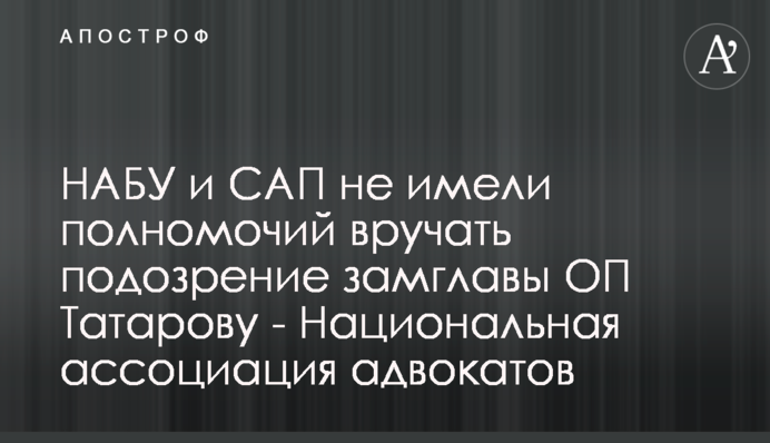 НАБУ и САП не имели полномочий вручать подозрение замглавы ОП Татарову - Национальная ассоциация адвокатов
