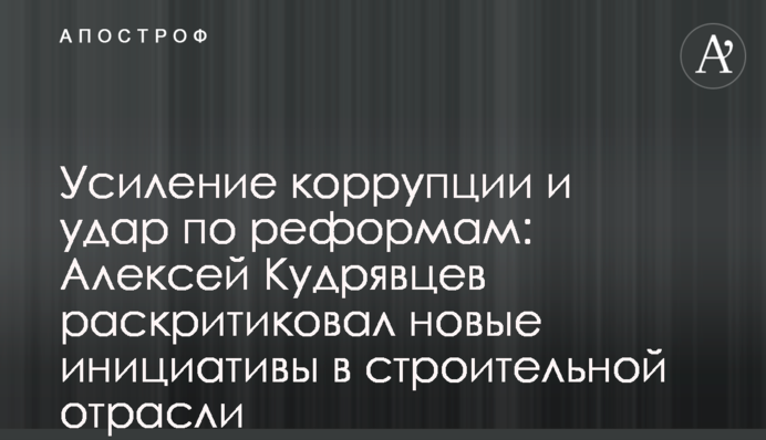 Усиление коррупции и удар по реформам: Алексей Кудрявцев раскритиковал новые инициативы в строительной отрасли