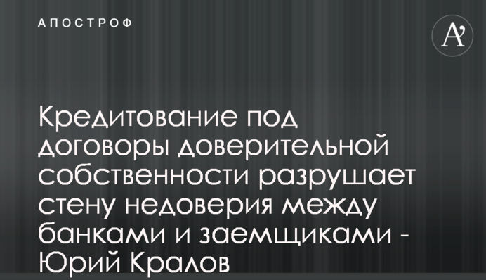 Кредитування під договори довірчої власності руйнує стіну недовіри між банками і позичальниками - Юрій Кралов