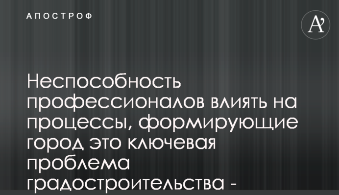 Неспособность профессионалов влиять на процессы, формирующие город это ключевая проблема градостроительства - архитекторы Киева